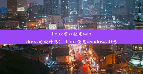 linux可以使用windows的软件吗？_linux能装windows10吗