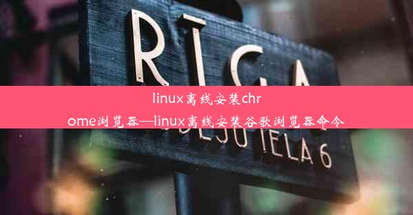 linux离线安装chrome浏览器—linux离线安装谷歌浏览器命令