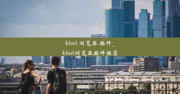 kiwi 浏览器 插件_kiwi浏览器插件推荐