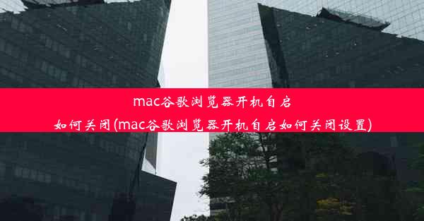 mac谷歌浏览器开机自启如何关闭(mac谷歌浏览器开机自启如何关闭设置)