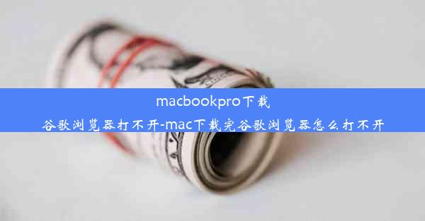 macbookpro下载谷歌浏览器打不开-mac下载完谷歌浏览器怎么打不开