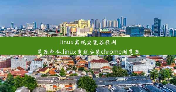 linux离线安装谷歌浏览器命令,linux离线安装chrome浏览器