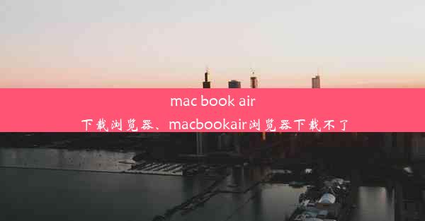 mac book air下载浏览器、macbookair浏览器下载不了