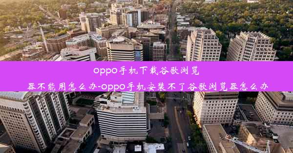 oppo手机下载谷歌浏览器不能用怎么办-oppo手机安装不了谷歌浏览器怎么办