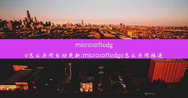 microsoftedge怎么关闭自动更新;microsoftedge怎么关闭推送