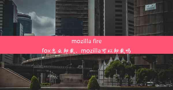 mozilla firefox怎么卸载、mozilla可以卸载吗