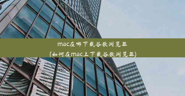 mac在哪下载谷歌浏览器(如何在mac上下载谷歌浏览器)