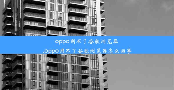 oppo用不了谷歌浏览器,oppo用不了谷歌浏览器怎么回事