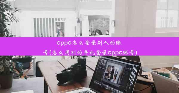 oppo怎么登录别人的账号(怎么用别的手机登录oppo账号)