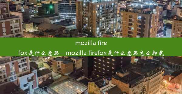 mozilla firefox是什么意思—mozilla firefox是什么意思怎么卸载