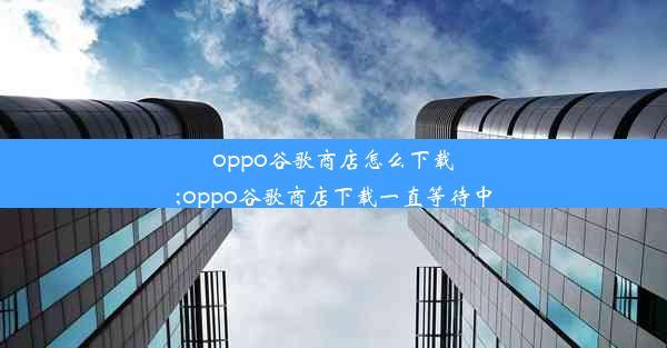 oppo谷歌商店怎么下载;oppo谷歌商店下载一直等待中