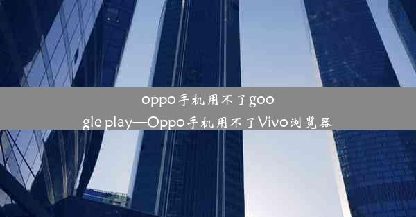 oppo手机用不了google play—Oppo手机用不了Vivo浏览器