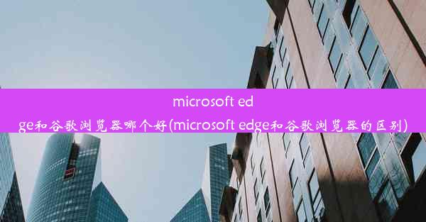 microsoft edge和谷歌浏览器哪个好(microsoft edge和谷歌浏览器的区别)