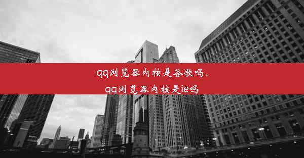 qq浏览器内核是谷歌吗、qq浏览器内核是ie吗