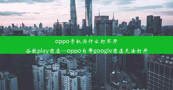 oppo手机为什么打不开谷歌play商店—oppo自带google商店无法打开