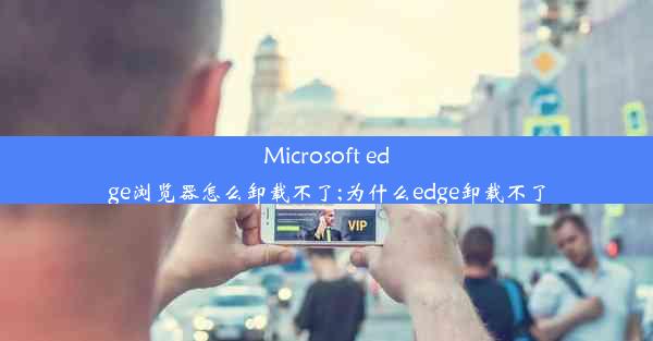 Microsoft edge浏览器怎么卸载不了;为什么edge卸载不了