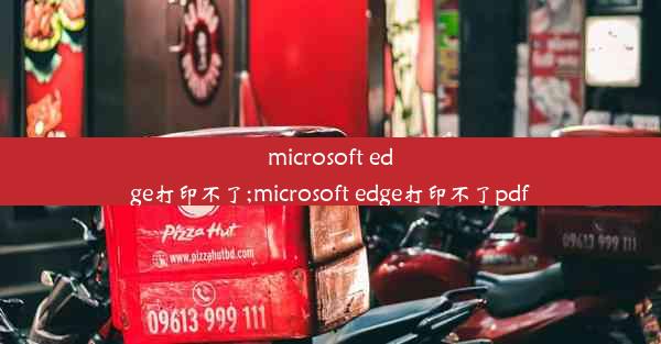 microsoft edge打印不了;microsoft edge打印不了pdf