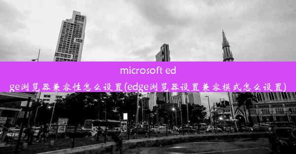 microsoft edge浏览器兼容性怎么设置(edge浏览器设置兼容模式怎么设置)