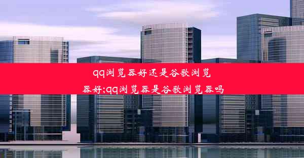 qq浏览器好还是谷歌浏览器好;qq浏览器是谷歌浏览器吗