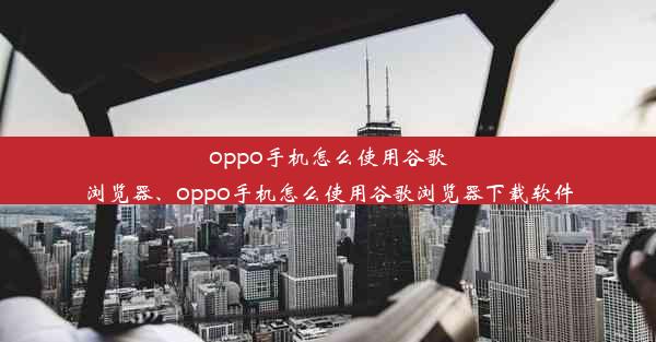 oppo手机怎么使用谷歌浏览器、oppo手机怎么使用谷歌浏览器下载软件