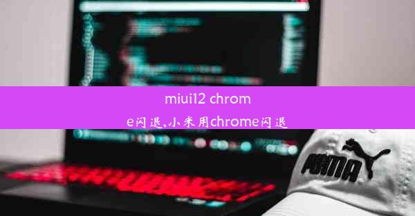 miui12 chrome闪退,小米用chrome闪退