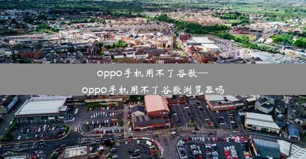 oppo手机用不了谷歌—oppo手机用不了谷歌浏览器吗