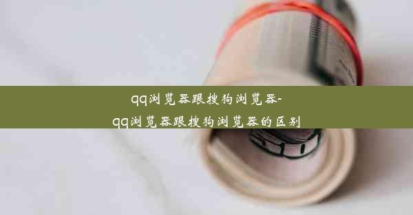 qq浏览器跟搜狗浏览器-qq浏览器跟搜狗浏览器的区别