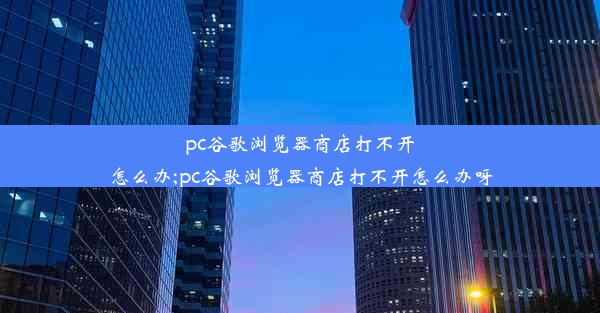 pc谷歌浏览器商店打不开怎么办;pc谷歌浏览器商店打不开怎么办呀