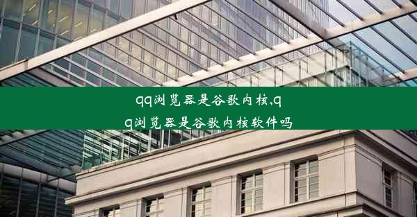 qq浏览器是谷歌内核,qq浏览器是谷歌内核软件吗