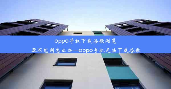 oppo手机下载谷歌浏览器不能用怎么办—oppo手机无法下载谷歌