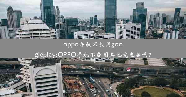 oppo手机不能用googleplay;OPPO手机不能用其他充电器吗？