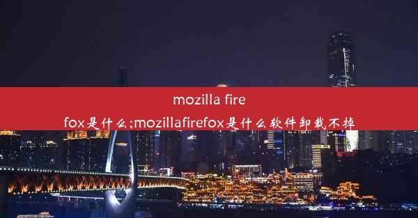 mozilla firefox是什么;mozillafirefox是什么软件卸载不掉