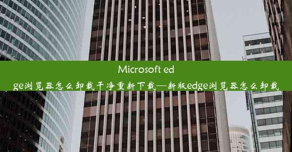 Microsoft edge浏览器怎么卸载干净重新下载—新版edge浏览器怎么卸载