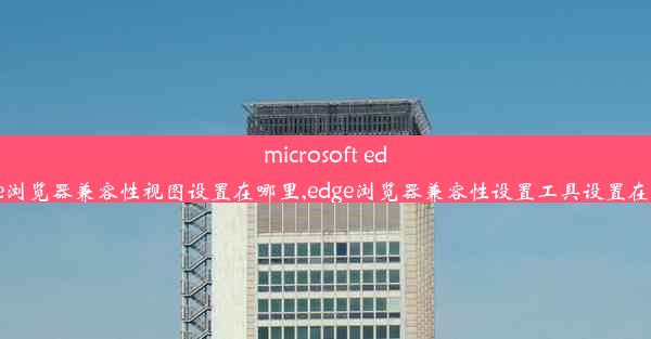 microsoft edge浏览器兼容性视图设置在哪里,edge浏览器兼容性设置工具设置在哪