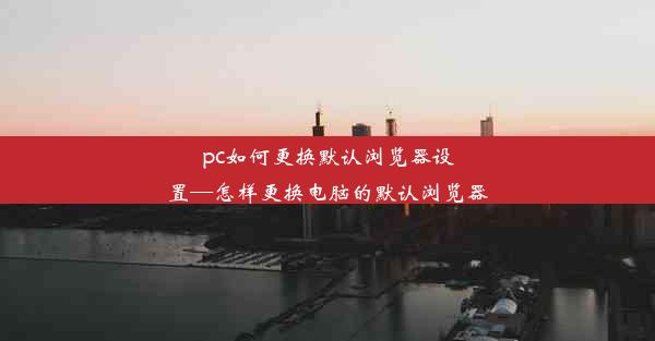 pc如何更换默认浏览器设置—怎样更换电脑的默认浏览器