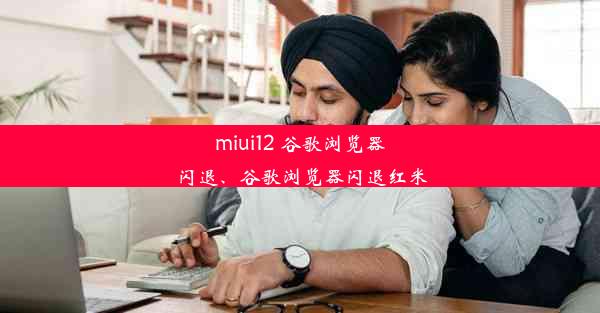 miui12 谷歌浏览器闪退、谷歌浏览器闪退红米