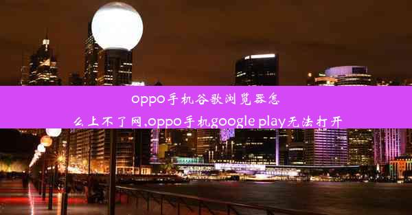 oppo手机谷歌浏览器怎么上不了网,oppo手机google play无法打开