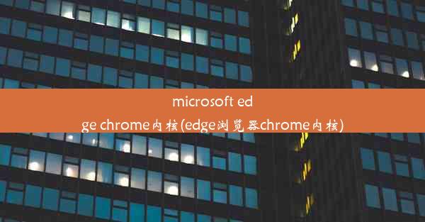 microsoft edge chrome内核(edge浏览器chrome内核)