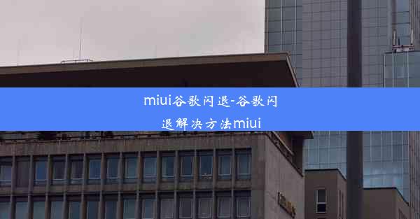 miui谷歌闪退-谷歌闪退解决方法miui