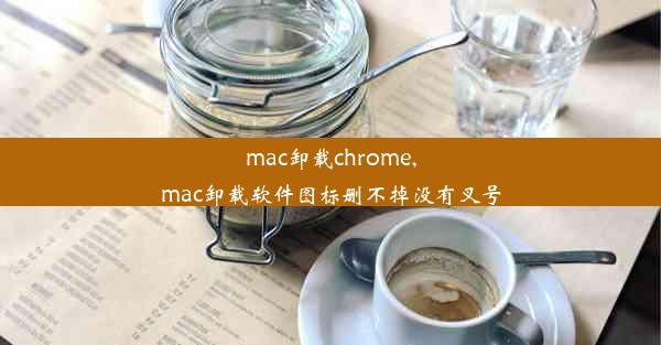 mac卸载chrome,mac卸载软件图标删不掉没有叉号