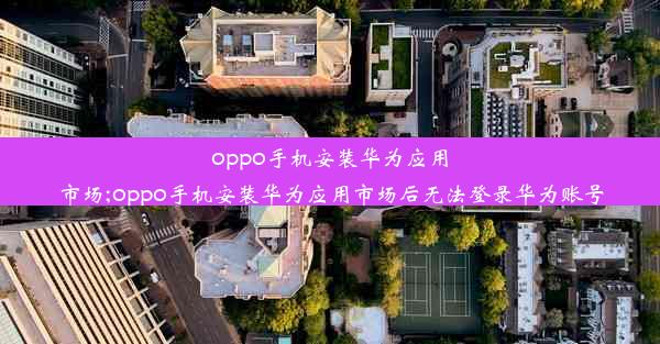 oppo手机安装华为应用市场;oppo手机安装华为应用市场后无法登录华为账号