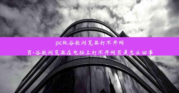 pc版谷歌浏览器打不开网页-谷歌浏览器在电脑上打不开网页是怎么回事