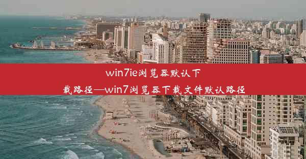 win7ie浏览器默认下载路径—win7浏览器下载文件默认路径