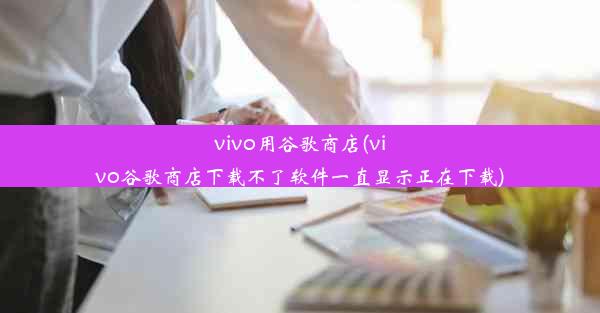 vivo用谷歌商店(vivo谷歌商店下载不了软件一直显示正在下载)