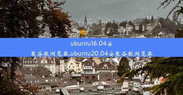 ubuntu16.04安装谷歌浏览器,ubuntu20.04安装谷歌浏览器