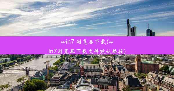 win7 浏览器下载(win7浏览器下载文件默认路径)