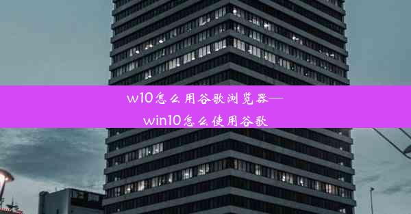 w10怎么用谷歌浏览器—win10怎么使用谷歌