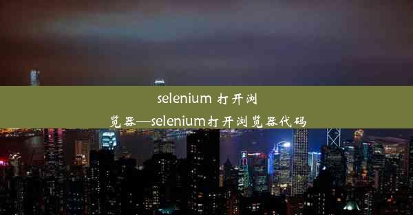 selenium 打开浏览器—selenium打开浏览器代码