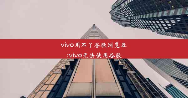 vivo用不了谷歌浏览器;vivo无法使用谷歌