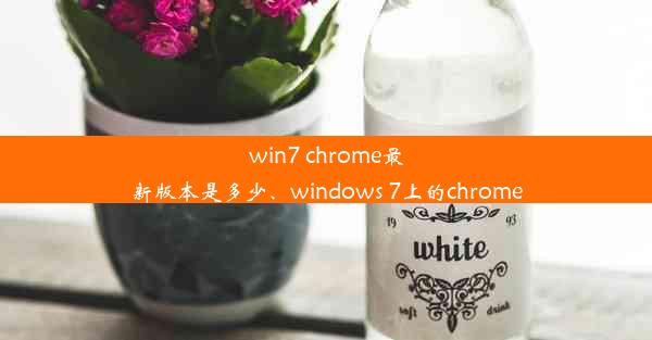 win7 chrome最新版本是多少、windows 7上的chrome